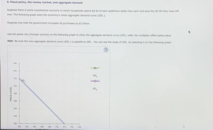 5. Fiscal policy, the money market, and aggregate demand
Suppose there is some hypothetical economy in which households spend $0.50 of each additional dollar they earn and save the $0.50 they have left
over. The following graph plots the economy's initial aggregate demand curve (AD)).
Suppose now that the government increases its purchases by $2 billion.
Use the green line (triangle symbol) on the following graph to show the aggregate demand curve (AD) after the multiplier effect takes place.
Hint: Be sure the new aggregate demand curve (AD;) is parallel to AD,. You can see the slope of AD, by selecting it on the following graph
?
PRICE LEVEL
118
114
112
110
100
100
104
102
100
Me,
100
102
104
106
108
110
112
114
116
AD₂
AD₂