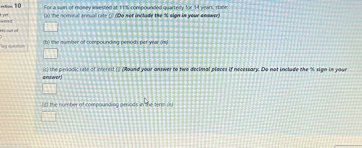 estion 10
t yet
swered
nts out of
0
Flag question
For a sum of money invested at 11% compounded quarterly for 14 years, state:
(a) the nominal annual rate () (Do not include the % sign in your answer)
(b) the number of compounding periods per year (m)
(c) the periodic rate of interest (i) (Round your answer to two decimal places if necessary. Do not include the % sign in your
answer)
the
(d) the number of compounding periods in the term (n)