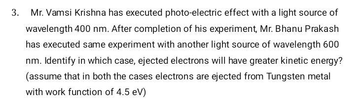 3. Mr. Vamsi Krishna has executed photo-electric effect with a light source of
wavelength 400 nm. After completion of his experiment, Mr. Bhanu Prakash
has executed same experiment with another light source of wavelength 600
nm. Identify in which case, ejected electrons will have greater kinetic energy?
(assume that in both the cases electrons are ejected from Tungsten metal
with work function of 4.5 eV)
