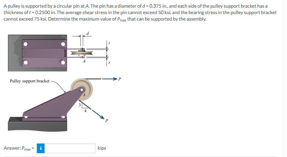 A pulley is supported by a circular pin at A. The pin has a diameter of d = 0.375 in., and each side of the pulley support bracket has a
thickness of t = 0.2500 in. The average shear stress in the pin cannot exceed 50 ksi, and the bearing stress in the pulley support bracket
cannot exceed 75 ksi. Determine the maximum value of Pmax that can be supported by the assembly.
Pulley support bracket
i
Answer: Pmax=
kips