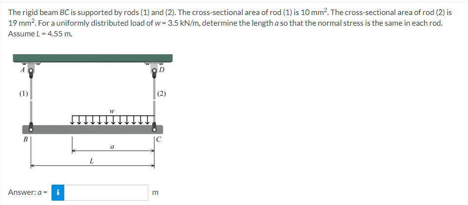 The
rigid beam BC is supported by rods (1) and (2). The cross-sectional area of rod (1) is 10 mm². The cross-sectional area of rod (2) is
19 mm². For a uniformly distributed load of w = 3.5 kN/m, determine the length a so that the normal stress is the same in each rod.
Assume L = 4.55 m.
(1)
(2)
a
B
Answer: a = i
L
m