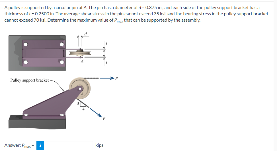 A pulley is supported by a circular pin at A. The pin has a diameter of d = 0.375 in., and each side of the pulley support bracket has a
thickness of t = 0.2500 in. The average shear stress in the pin cannot exceed 35 ksi, and the bearing stress in the pulley support bracket
cannot exceed 70 ksi. Determine the maximum value of Pmax that can be supported by the assembly.
d
Pulley support bracket
i
Answer: Pmax=
kips