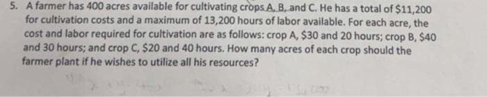 5. A farmer has 400 acres available for cultivating crops A, B, and C. He has a total of $11,200
for cultivation costs and a maximum of 13,200 hours of labor available. For each acre, the
cost and labor required for cultivation are as follows: crop A, $30 and 20 hours; crop B, $40
and 30 hours; and crop C, $20 and 40 hours. How many acres of each crop should the
farmer plant if he wishes to utilize all his resources?