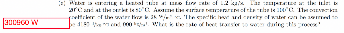 300960 W
(e) Water is entering a heated tube at mass flow rate of 1.2 kg/s. The temperature at the inlet is
20°C and at the outlet is 80°C. Assume the surface temperature of the tube is 100°C. The convection
coefficient of the water flow is 28 W/m².°c. The specific heat and density of water can be assumed to
be 4180 J/kg.°C and 990 kg/m³. What is the rate of heat transfer to water during this process?