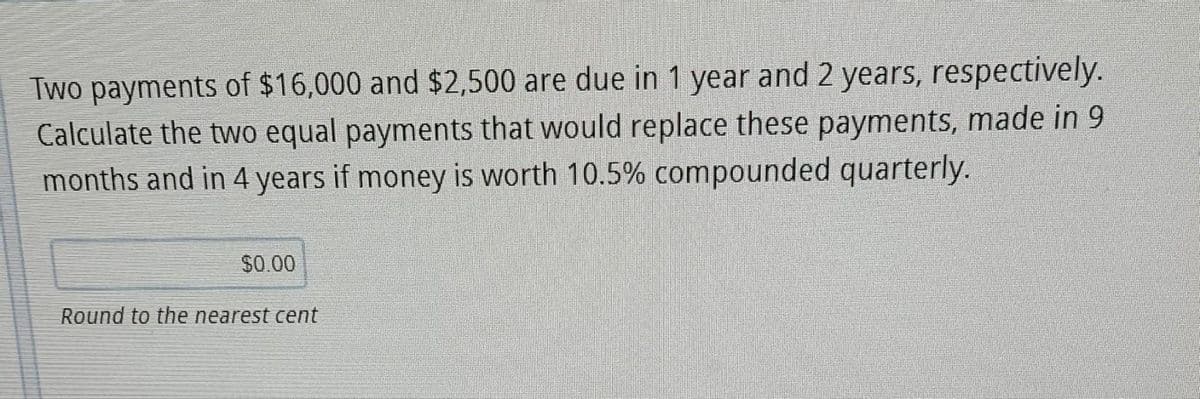 Two payments of $16,000 and $2,500 are due in 1 year and 2 years, respectively.
Calculate the two equal payments that would replace these payments, made in 9
months and in 4 years if money is worth 10.5% compounded quarterly.
$0.00
Round to the nearest cent
