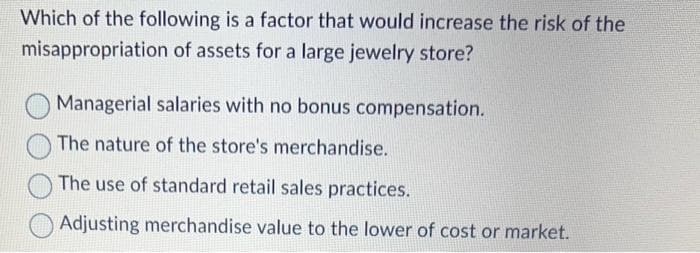 Which of the following is a factor that would increase the risk of the
misappropriation of assets for a large jewelry store?
Managerial salaries with no bonus compensation.
The nature of the store's merchandise.
The use of standard retail sales practices.
Adjusting merchandise value to the lower of cost or market.