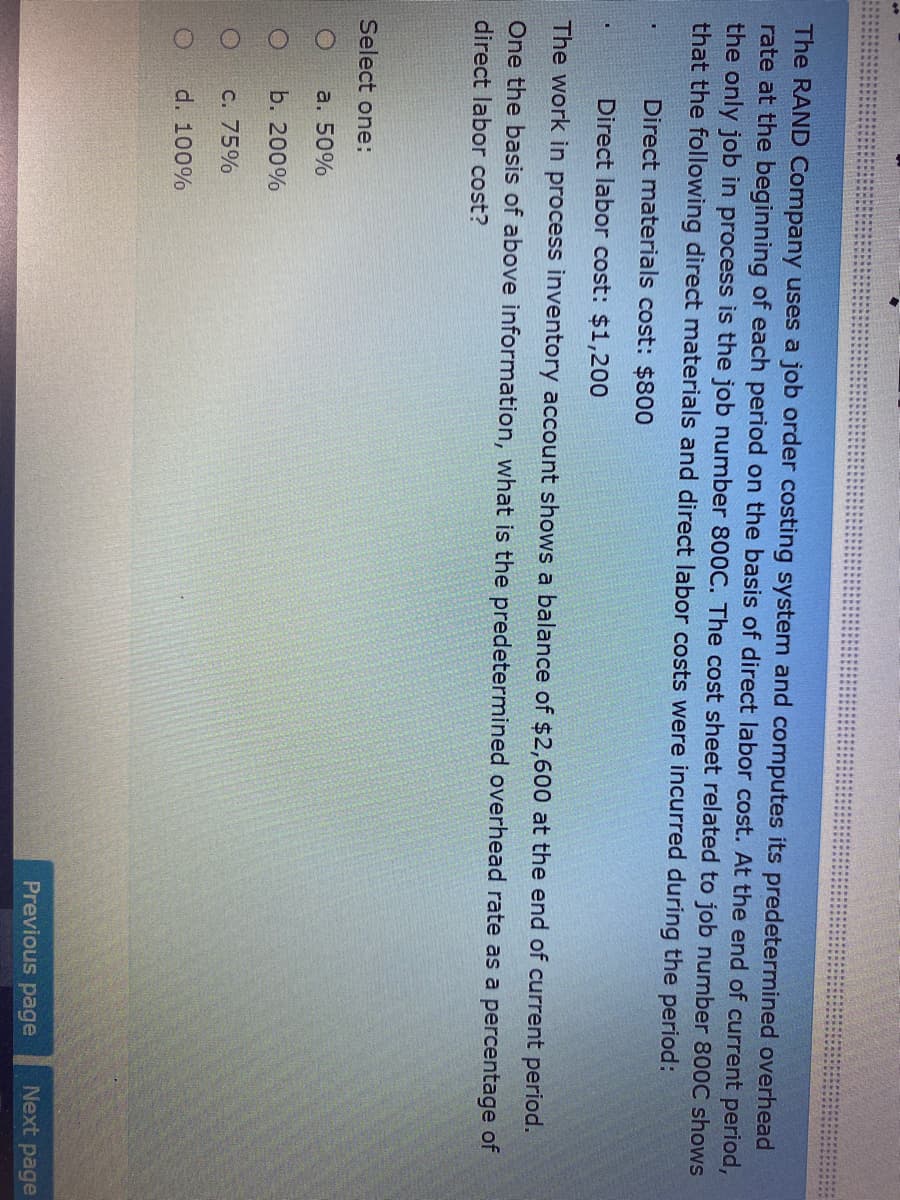 The RAND Company uses a job order costing system and computes its predetermined overhead
rate at the beginning of each period on the basis of direct labor cost. At the end of current period,
the only job in process is the job number 800C. The cost sheet related to job number 800C shows
that the following direct materials and direct labor costs were incurred during the period:
Direct materials cost: $800
Direct labor cost: $1,200
The work in process inventory account shows a balance of $2,600 at the end of current period.
One the basis of above information, what is the predetermined overhead rate as a percentage of
direct labor cost?
Select one:
a. 50%
b. 200%
C. 75%
d. 100%
Previous page
Next
page
