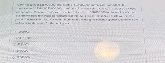 A firm has Sales of $25,000,000, total assets of $22,000,000, current assets of $8,000,000,
spontaneous liabilities of $5,000,000, a profit margin of 5 percent, a tax rate of 40%, and a dividend
payout rate of 20 percent. Sales are expected to increase to $28,000,000 for the coming year, and
the firm will need to increase its fixed assets at this level of sales (that is, fixed assets will increase
proportionately with sales). Given this information, and using the equation approach, determine the
additional funds needed for the coming year.
O $950,000
O $1.010,000
Ⓒ$920.000
$980,000
O $1,040,000