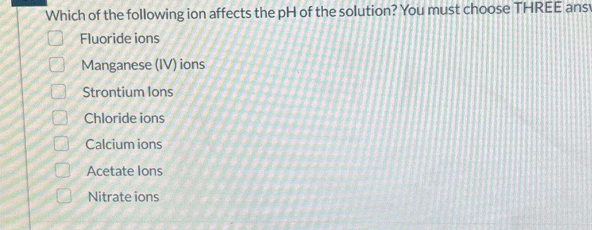 0000000
Strontium lons
Which of the following ion affects the pH of the solution? You must choose THREE ansu
Fluoride ions
Manganese (IV) ions
Chloride ions
Calcium ions
Acetate lons
Nitrate ions