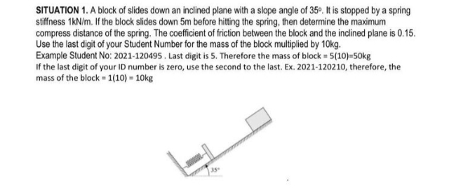 SITUATION 1. A block of slides down an inclined plane with a slope angle of 35°. It is stopped by a spring
stiffness 1kN/m. If the block slides down 5m before hitting the spring, then determine the maximum
compress distance of the spring. The coefficient of friction between the block and the inclined plane is 0.15.
Use the last digit of your Student Number for the mass of the block multiplied by 10kg.
Example Student No: 2021-120495. Last digit is 5. Therefore the mass of block = 5(10)=50kg
If the last digit of your ID number is zero, use the second to the last. Ex. 2021-120210, therefore, the
mass of the block = 1(10) = 10kg