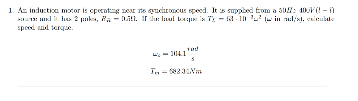 -
1. An induction motor is operating near its synchronous speed. It is supplied from a 50Hz 400V (1 − 1)
source and it has 2 poles, RR = 0.52. If the load torque is TL = 63 · 10−³w² (w in rad/s), calculate
speed and torque.
Wo= 104.1
Tm
rad
S
= 682.34Nm