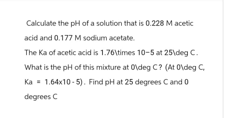 Calculate the pH of a solution that is 0.228 M acetic
acid and 0.177 M sodium acetate.
The Ka of acetic acid is 1.76\times 10-5 at 25\deg C.
What is the pH of this mixture at 0\deg C? (At 0\deg C,
Ka = 1.64x10-5). Find pH at 25 degrees C and 0
degrees C