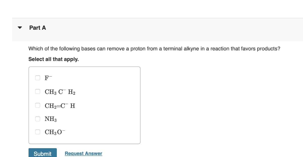 ▾
Part A
Which of the following bases can remove a proton from a terminal alkyne in a reaction that favors products?
Select all that apply.
F-
CH3 CH2
CH2=CH
NH3
CH3O
Submit
Request Answer
