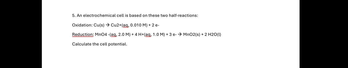 5. An electrochemical cell is based on these two half-reactions:
Oxidation: Cu(s) → Cu2+(aq, 0.010 M) + 2 e-
Reduction: MnO4 -(ag, 2.0 M) + 4 H+(aq, 1.0 M) + 3 e- MnO2(s) + 2 H2O(l)
Calculate the cell potential.