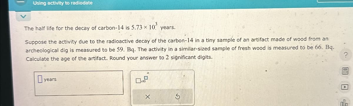 Using activity to radiodate
The half life for the decay of carbon-14 is 5.73 x 10 years.
Suppose the activity due to the radioactive decay of the carbon-14 in a tiny sample of an artifact made of wood from an
archeological dig is measured to be 59. Bq. The activity in a similar-sized sample of fresh wood is measured to be 66. Bq.
Calculate the age of the artifact. Round your answer to 2 significant digits.
?
years
X