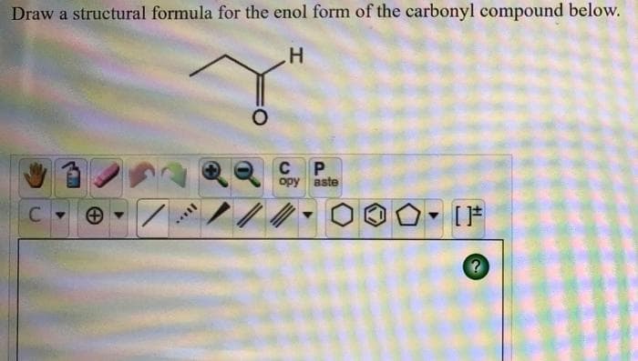 Draw a structural formula for the enol form of the carbonyl compound below.
H
C
C
opy aste
P
[ ]#
?