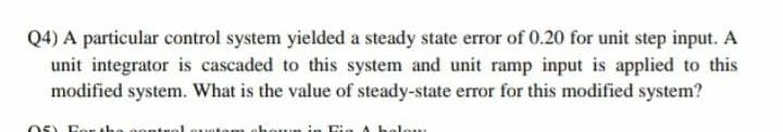 Q4) A particular control system yielded a steady state error of 0.20 for unit step input. A
unit integrator is cascaded to this system and unit ramp input is applied to this
modified system. What is the value of steady-state error for this modified system?
05) Eer the
ontrol ouoton
lou
