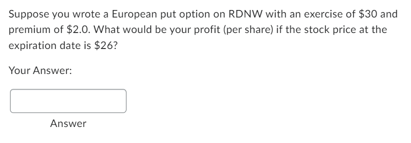 Suppose you wrote a European put option on RDNW with an exercise of $30 and
premium of $2.0. What would be your profit (per share) if the stock price at the
expiration date is $26?
Your Answer:
Answer