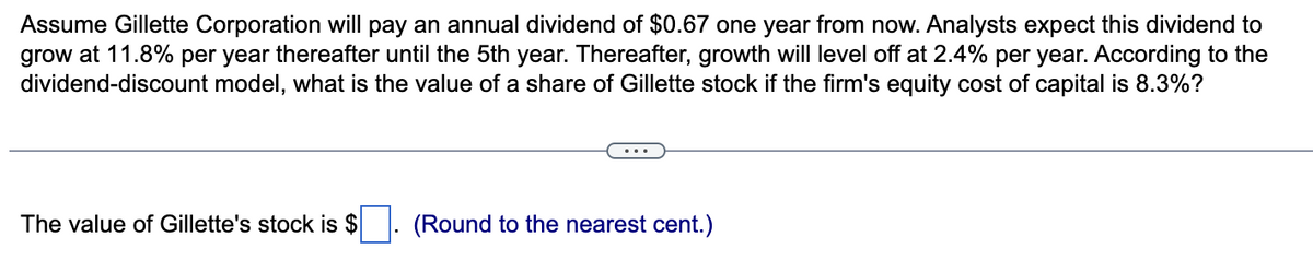 Assume Gillette Corporation will pay an annual dividend of $0.67 one year from now. Analysts expect this dividend to
grow at 11.8% per year thereafter until the 5th year. Thereafter, growth will level off at 2.4% per year. According to the
dividend-discount model, what is the value of a share of Gillette stock if the firm's equity cost of capital is 8.3%?
The value of Gillette's stock is $
(Round to the nearest cent.)