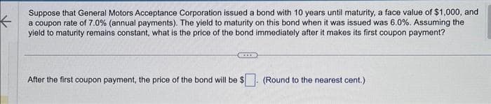 K
Suppose that General Motors Acceptance Corporation issued a bond with 10 years until maturity, a face value of $1,000, and
a coupon rate of 7.0% (annual payments). The yield to maturity on this bond when it was issued was 6.0%. Assuming the
yield to maturity remains constant, what is the price of the bond immediately after it makes its first coupon payment?
KIER
After the first coupon payment, the price of the bond will be $. (Round to the nearest cent.)