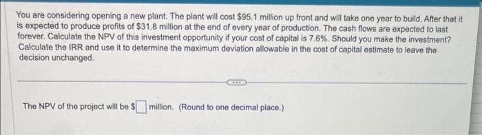 You are considering opening a new plant. The plant will cost $95.1 million up front and will take one year to build. After that it
is expected to produce profits of $31.8 million at the end of every year of production. The cash flows are expected to last
forever. Calculate the NPV of this investment opportunity if your cost of capital is 7.6%. Should you make the investment?
Calculate the IRR and use it to determine the maximum deviation allowable in the cost of capital estimate to leave the
decision unchanged.
The NPV of the project will be $ million. (Round to one decimal place.)