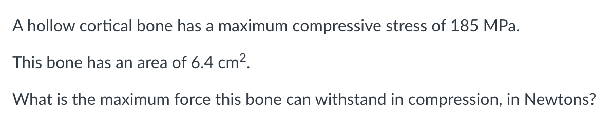 A hollow cortical bone has a maximum compressive stress of 185 MPa.
This bone has an area of 6.4 cm².
What is the maximum force this bone can withstand in compression, in Newtons?