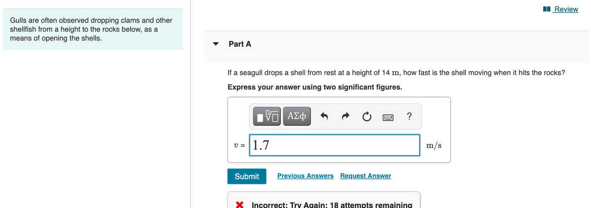 Review
Gulls are often observed dropping clams and other
shellfish from a height to the rocks below, as a
means of opening the shells.
Part A
If a seagull drops a shell from rest at a height of 14 m, how fast is the shell moving when it hits the rocks?
Express your answer using two significant figures.
Hν ΑΣφ
?
1.7
m/s
V =
Submit
Previous Answers Request Answer
X Incorrect: Try Again: 18 attempts remaining
