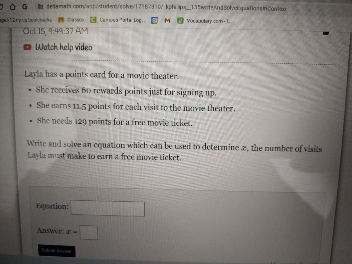 COG
deltamath.com/app/student/solve/17187310/_kphillips_135writeAndSolveEquationsInContext
uge.k12.ny.us bookmarks Classes C Campus Portal Log. 29M Vocabulary.com - L
Oct 15, 9:49:37 AM
Watch help video
Layla has a points card for a movie theater.
She receives 60 rewards points just for signing up.
She earns 11.5 points for each visit to the movie theater.
She needs 129 points for a free movie ticket.
●
●
.
Write and solve an equation which can be used to determine x, the number of visits
Layla must make to earn a free movie ticket.
Equation:
Answer: x =
Submit Answer