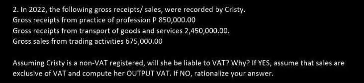 2. In 2022, the following gross receipts/ sales, were recorded by Cristy.
Gross receipts from practice of profession P 850,000.00
Gross receipts from transport of goods and services 2,450,000.00.
Gross sales from trading activities 675,000.00
Assuming Cristy is a non-VAT registered, will she be liable to VAT? Why? If YES, assume that sales are
exclusive of VAT and compute her OUTPUT VAT. If NO, rationalize your answer.