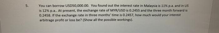 5.
You can borrow USD50,000.00. You found out the interest rate in Malaysia is 11% p.a. and in US
is 12% p.a.. At present, the exchange rate of MYR/USD is 0.2455 and the three month forward is
0.2458. If the exchange rate in three months' time is 0.2457, how much would your interest
arbitrage profit or loss be? (Show all the possible workings).