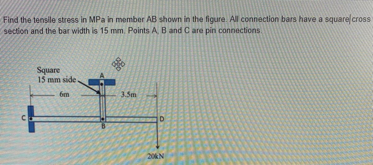Find the tensile stress in MPa in member AB shown in the figure All connection bars have a square cross
section and the bar width is 15 mm. Points A, B and C are pin connections.
Square
15 mm side
6m
3.5m
C.
D.
20KN
