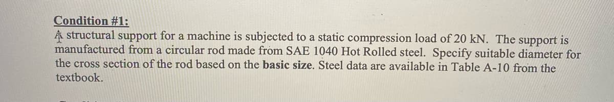 Condition #1:
Å structural support for a machine is subjected to a static compression load of 20 kN. The support is
manufactured from a circular rod made from SAE 1040 Hot Rolled steel. Specify suitable diameter for
the cross section of the rod based on the basic size. Steel data are available in Table A-10 from the
textbook.
