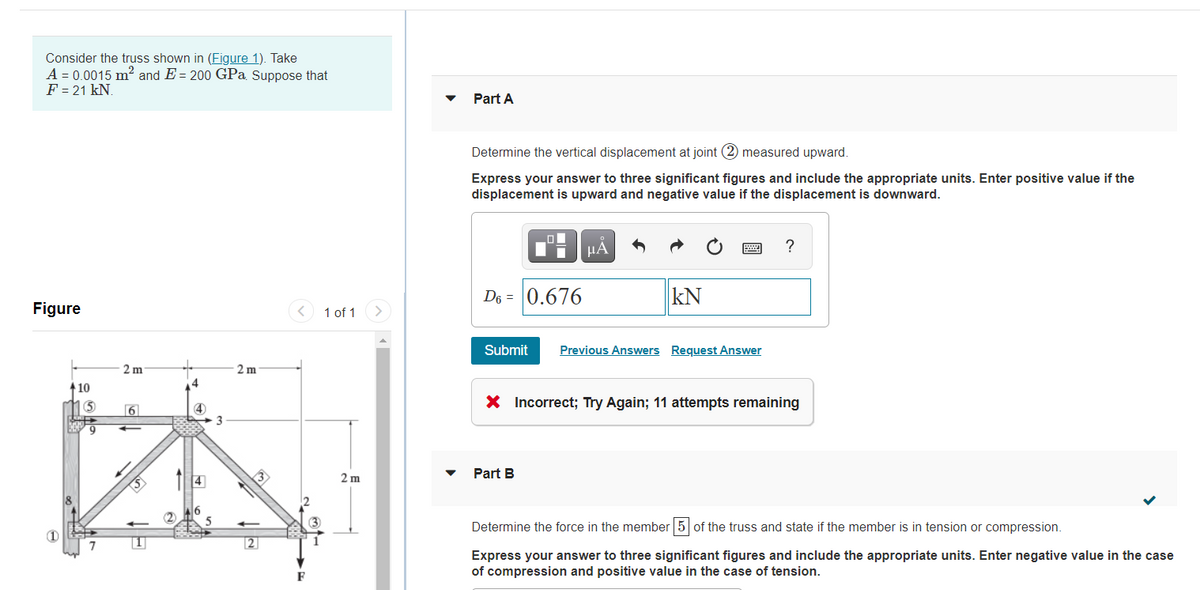 Consider the truss shown in (Figure 1). Take
A = 0.0015 m2 and E = 200 GPa Suppose that
F = 21 kN.
Part A
Determine the vertical displacement at joint (2 measured upward.
Express your answer to three significant figures and include the appropriate units. Enter positive value if the
displacement is upward and negative value if the displacement is downward.
HA
?
D6 = |0.676
kN
Figure
1 of 1
Submit
Previous Answers Request Answer
2 m
2 m
10
X Incorrect; Try Again; 11 attempts remaining
6
3
2 m
Part B
8
(2
3
Determine the force in the member 5 of the truss and state if the member is in tension or compression.
2
Express your answer to three significant figures and include the appropriate units. Enter negative value in the case
of compression and positive value
the case of tension.
