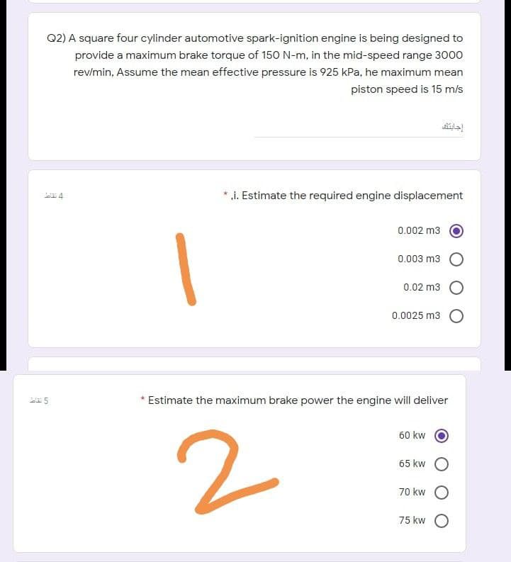 Q2) A square four cylinder automotive spark-ignition engine is being designed to
provide a maximum brake torque of 150 N-m, in the mid-speed range 3000
rev/min, Assume the mean effective pressure is 925 kPa, he maximum mean
piston speed is 15 m/s
.i. Estimate the required engine displacement
ea 4
0.002 m3
0.003 m3
0.02 m3
0.0025 m3 O
Estimate the maximum brake power the engine will deliver
60 kw
65 kw
70 kw
75 kw
