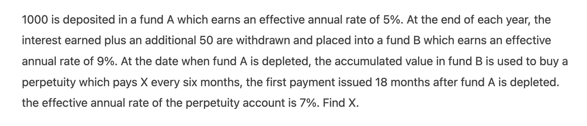 1000 is deposited in a fund A which earns an effective annual rate of 5%. At the end of each year, the
interest earned plus an additional 50 are withdrawn and placed into a fund B which earns an effective
annual rate of 9%. At the date when fund A is depleted, the accumulated value in fund B is used to buy a
perpetuity which pays X every six months, the first payment issued 18 months after fund A is depleted.
the effective annual rate of the perpetuity account is 7%. Find X.