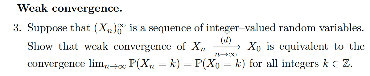 Weak convergence.
3. Suppose that (Xn) is a sequence of integer-valued random variables.
(d)
Show that weak convergence of Xn → Xo is equivalent to the
convergence limn→∞ P(Xn = k) = P(Xo = k) for all integers ke Z.
n→∞