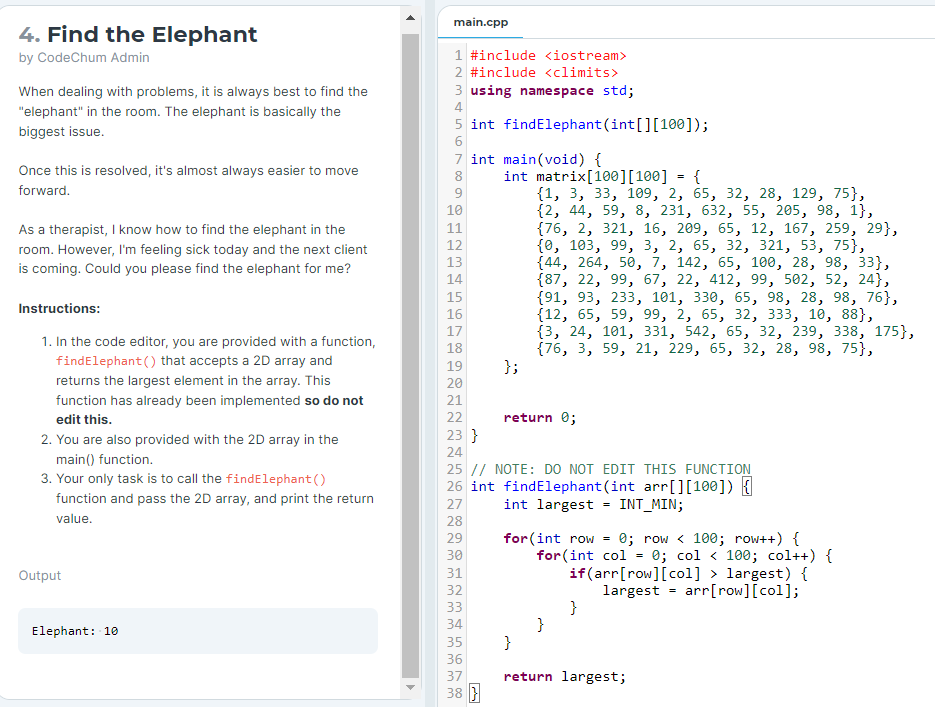 main.cpp
4. Find the Elephant
by CodeChum Admin
1 #include <iostream>
2 #include <climits>
When dealing with problems, it is always best to find the
3 using namespace std;
4
"elephant" in the room. The elephant is basically the
5 int findElephant (int[][100]);
biggest issue.
7 int main(void) {
Once this is resolved, it's almost always easier to move
int matrix[100][100]
{1, 3, 33, 109, 2, 65, 32, 28, 129, 75},
{2, 44, 59, 8, 231, 632, 55, 205, 98, 1},
{76, 2, 321, 16, 209, 65, 12, 167, 259, 29},
{0, 103, 99, 3, 2, 65, 32, 321, 53, 75},
{44, 264, 50, 7, 142, 65, 100, 28, 98, 33},
{87, 22, 99, 67, 22, 412, 99, 502, 52, 24},
{91, 93, 233, 101, 330, 65, 98, 28, 98, 76},
{12, 65, 59, 99, 2, 65, 32, 333, 10, 88},
{3, 24, 101, 331, 542, 65, 32, 239, 338, 175},
{76, 3, 59, 21, 229, 65, 32, 28, 98, 75},
};
8
{
forward.
10
As a therapist, I know how to find the elephant in the
11
12
room. However, I'm feeling sick today and the next client
13
is coming. Could you please find the elephant for me?
14
15
Instructions:
16
17
1. In the code editor, you are provided with a function,
18
findElephant() that accepts a 2D array and
19
returns the largest element in the array. This
20
function has already been implemented so do not
21
edit this.
22
return 0;
2. You are also provided with the 2D array in the
23 }
24
main() function.
3. Your only task is to call the findElephant ()
25 // NOTE: DO NOT EDIT THIS FUNCTION
26 int findElephant (int arr[][100]) {
int largest = INT_MIN;
function and pass the 2D array, and print the return
27
value.
28
for(int row = 0; row < 100; row++) {
for (int col = 0; col < 100; col++) {
if(arr[row][col] > largest) {
29
30
Output
31
32
largest = arr[row][col];
}
}
}
33
34
Elephant: 10
35
36
37
return largest;
38 }
