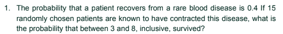 1. The probability that a patient recovers from a rare blood disease is 0.4 If 15
randomly chosen patients are known to have contracted this disease, what is
the probability that between 3 and 8, inclusive, survived?
