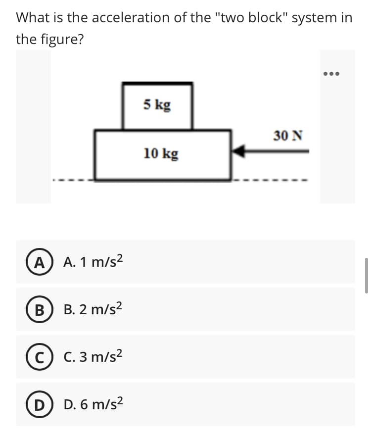 What is the acceleration of the "two block" system in
the figure?
5 kg
30 N
10 kg
A) A. 1 m/s2
B. 2 m/s?
с) с. 3 m/s?
D) D. 6 m/s2
