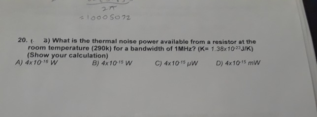 27
lo00 So72
20. -
a) What is the thermal noise power available from a resistor at the
room temperature (290k) for a bandwidth of 1MHZ? (K= 1.38x1023 J/K)
(Show your calculation)
A) 4x10 16 W
B) 4x1015 W
C) 4x1015 uW
D) 4x1015 mw
