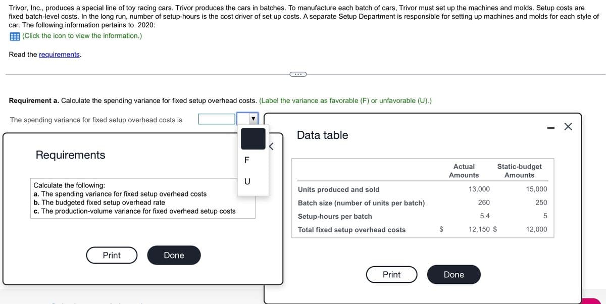 Trivor, Inc., produces a special line of toy racing cars. Trivor produces the cars in batches. To manufacture each batch of cars, Trivor must set up the machines and molds. Setup costs are
fixed batch-level costs. In the long run, number of setup-hours is the cost driver of set up costs. A separate Setup Department is responsible for setting up machines and molds for each style of
car. The following information pertains to 2020:
(Click the icon to view the information.)
Read the requirements.
Requirement a. Calculate the spending variance for fixed setup overhead costs. (Label the variance as favorable (F) or unfavorable (U).)
The spending variance for fixed setup overhead costs is
Requirements
Calculate the following:
a. The spending variance for fixed setup overhead costs
b. The budgeted fixed setup overhead rate
c. The production-volume variance for fixed overhead setup costs
Print
Done
U
<
Data table
Units produced and sold
Batch size (number of units per batch)
Setup-hours per batch
Total fixed setup overhead costs
Print
Actual
Amounts
Done
Static-budget
Amounts
13,000
260
5.4
12,150 $
-
15,000
250
5
12,000
X