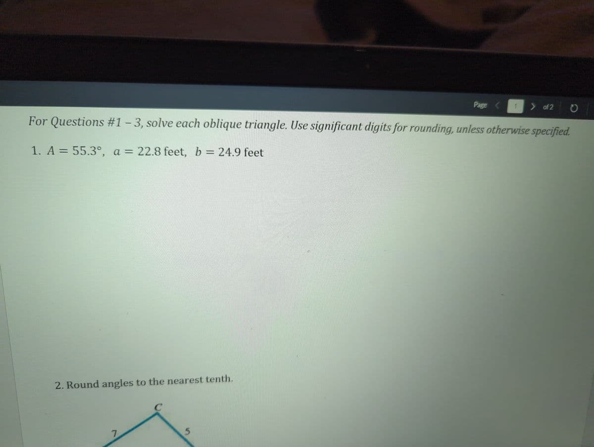 2. Round angles to the nearest tenth.
7
Page
5
1
For Questions #1 - 3, solve each oblique triangle. Use significant digits for rounding, unless otherwise specified.
1. A = 55.3°, a = 22.8 feet, b = 24.9 feet
> of 2
O