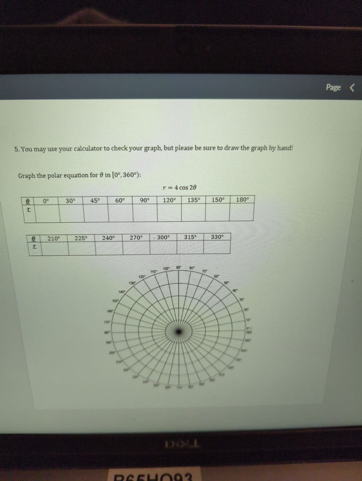 5. You may use your calculator to check your graph, but please be sure to draw the graph by hand!
Graph the polar equation for in [0°, 360°):
8
T
8
I
0°
210°
30°
225°
45°
240°
160
170
60°
150
90°
270°
1301
1201
r = 4 cos 20
120° 135⁰ 150° 180°
300°
100"
315⁰
BU
REEHO93
330°
8
30
20
10"
340
0"/
360
Page <