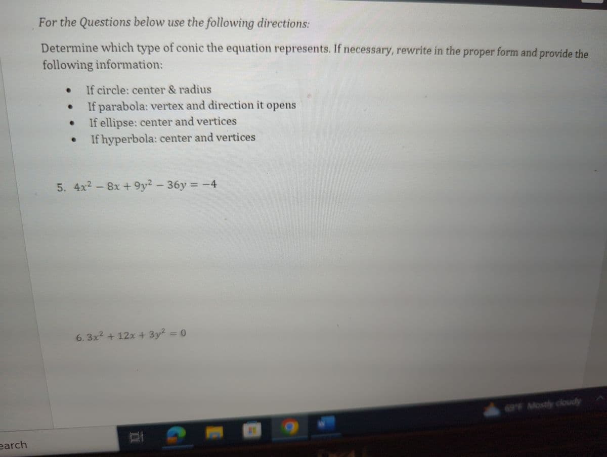 earch
For the Questions below use the following directions:
Determine which type of conic the equation represents. If necessary, rewrite in the proper form and provide the
following information:
If circle: center & radius
If parabola: vertex and direction it opens
If ellipse: center and vertices
● If hyperbola: center and vertices
●
●
●
5. 4x² - 8x +9y² - 36y = -4
6.3x² + 12x + 3y² = 0
D
69°F Mostly cloudy