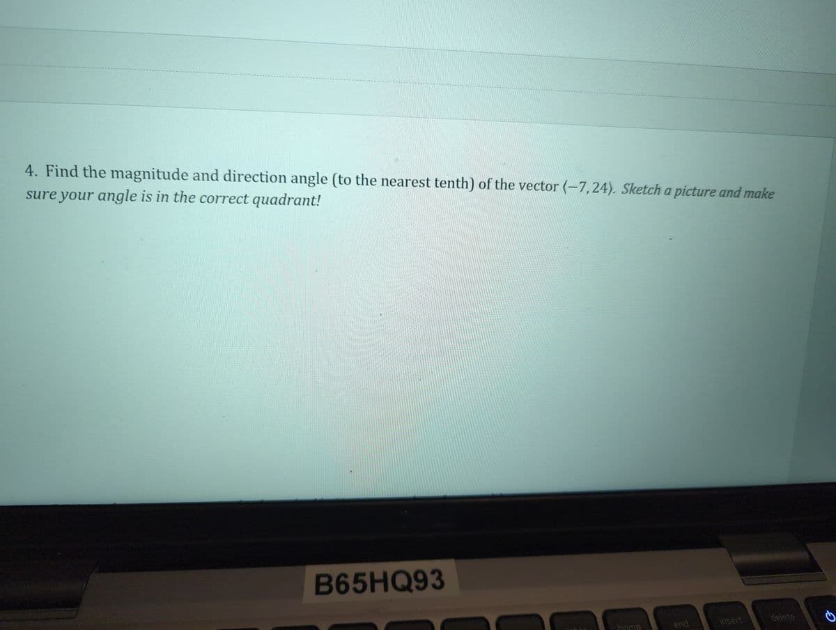 4. Find the magnitude and direction angle (to the nearest tenth) of the vector (-7,24). Sketch a picture and make
sure your angle is in the correct quadrant!
B65HQ93
home
end
insert
delete
2