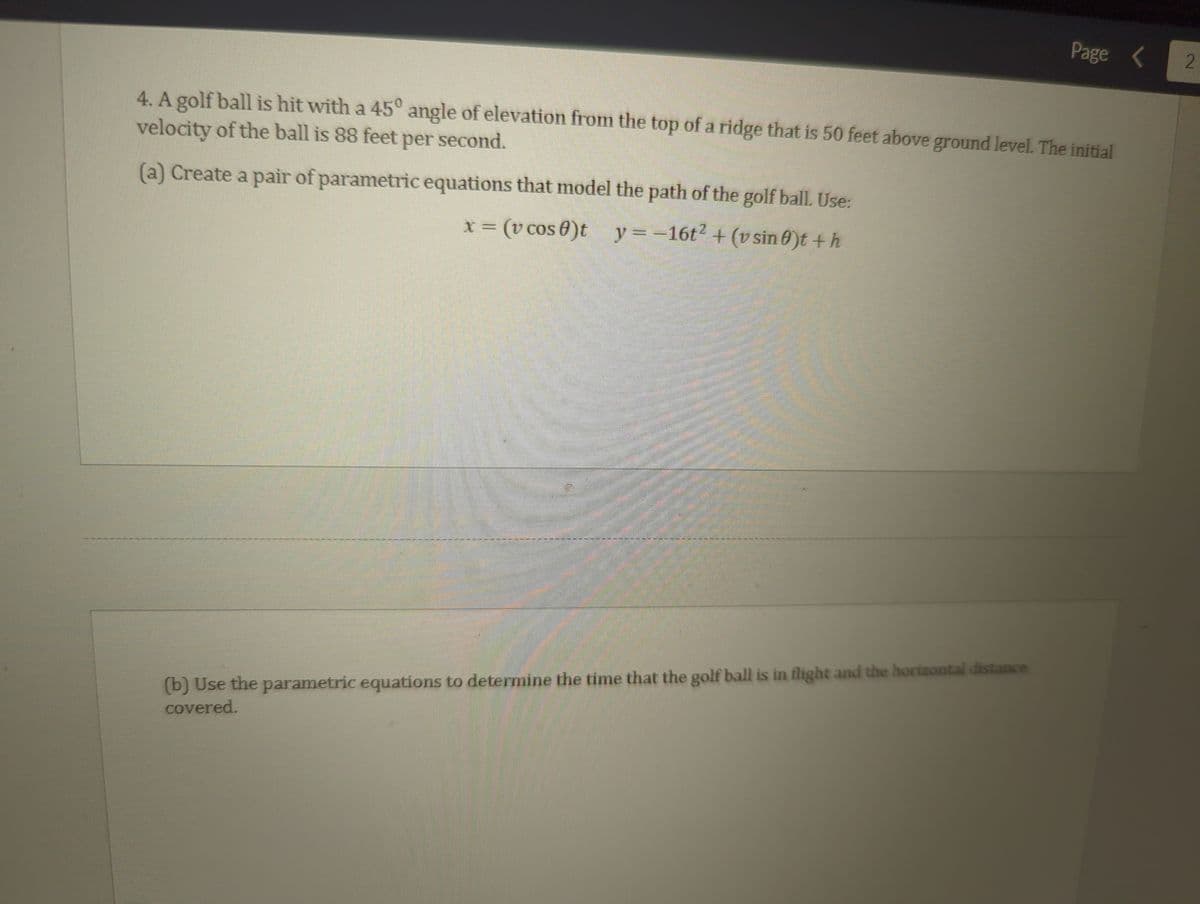 4. A golf ball is hit with a 45° angle of elevation from the top of a ridge that is 50 feet above ground level. The initial
velocity of the ball is 88 feet per second.
(a) Create a pair of parametric equations that model the path of the golf ball. Use:
x = (v cos 0)t_y=-16t² + (v sin 0)t + h
P
Page
(b) Use the parametric equations to determine the time that the golf ball is in flight and the horizontal distance
covered.
2