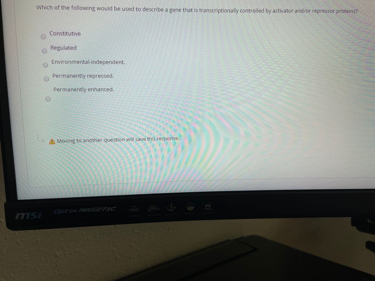 Which of the following would be used to describe a gene that is transcriptionally controlled by activator ahd/or repressor proteins?
Constitutive
Regulated
Environmental-independent.
Permanently repressed.
Permanently enhanced.
Moving to another question will save this response.
144 Hz
ms
CURVED
Optix MAG271C
CAMING
Firameless Desgn
Gomine Os0 APP
msi
High Rofresh Rate
Fast Respense Time
Curved Gaming
