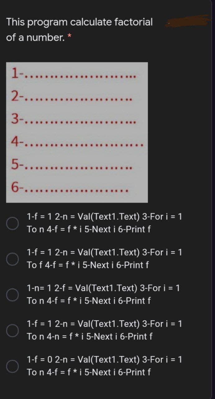 This program calculate factorial
of a number. *
1-...
2-....
3-.....
4-.....
5-....
6-......
1-f = 1 2-n = Val(Text1.Text) 3-For i = 1
To n 4-f = f * i 5-Next i 6-Print f
1-f = 1 2-n = Val(Text1.Text) 3-For i = 1
To f 4-f = f * i 5-Next i 6-Print f
%3D
1-n= 1 2-f = Val(Text1.Text) 3-For i = 1
To n 4-f = f * i 5-Next i 6-Print f
%3D
1-f = 1 2-n = Val(Text1.Text) 3-For i = 1
To n 4-n = f* i 5-Next i 6-Print f
%3D
1-f = 0 2-n = Val(Text1.Text) 3-For i = 1
To n 4-f = f* i 5-Next i 6-Print f
