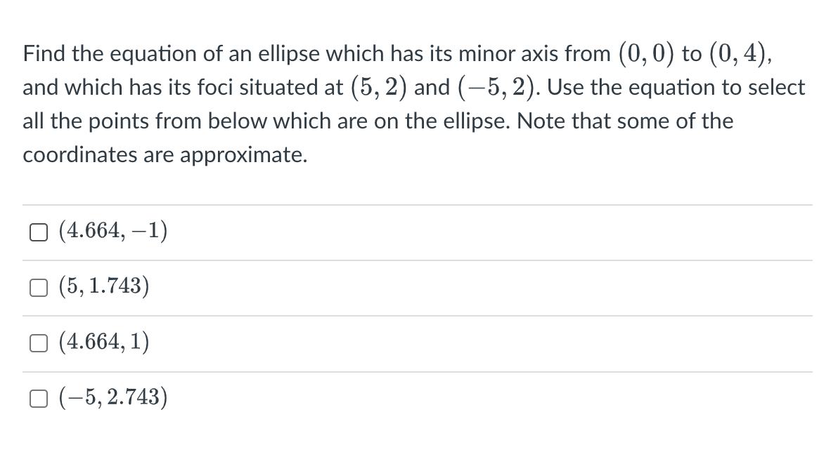 Find the equation of an ellipse which has its minor axis from (0, 0) to (0, 4),
and which has its foci situated at (5, 2) and (−5, 2). Use the equation to select
all the points from below which are on the ellipse. Note that some of the
coordinates are approximate.
□ (4.664,-1)
(5, 1.743)
(4.664, 1)
(-5,2.743)