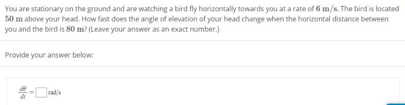 You are stationary on the ground and are watching a bird fly horizontally towards you at a rate of 6 m/s. The bird is located
50 m above your head. How fast does the angle of elevation of your head change when the horizontal distance between
you and the bird is 80 m? (Leave your answer as an exact number.)
Provide your answer below:
rad/s